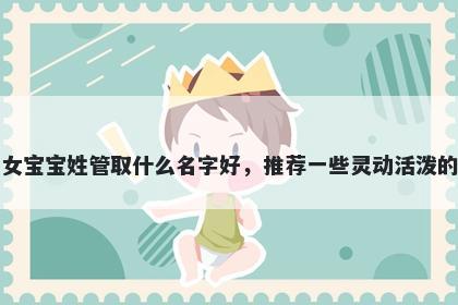 刚出生的女宝宝姓管取什么名字好,推荐一些灵动活泼的女孩名字