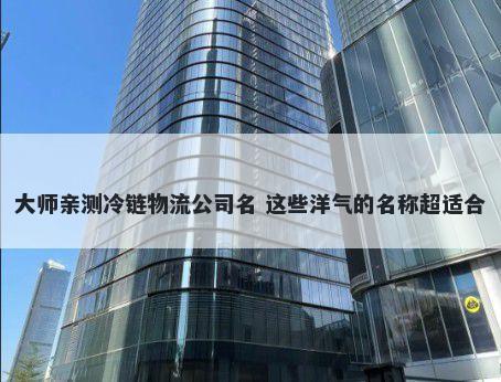 大师亲测冷链物流公司名 这些洋气的名称超适合