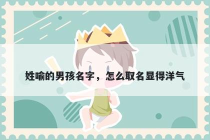 姓喻的男孩名字，怎么取名显得...