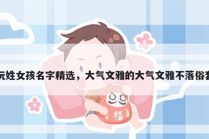 阮姓女孩名字精选，大气文雅的大气文雅不落俗套