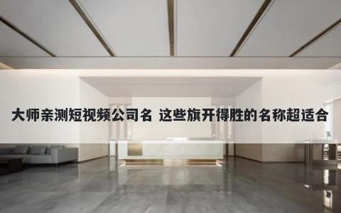 大师亲测短视频公司名 这些旗开得胜的名称超适合