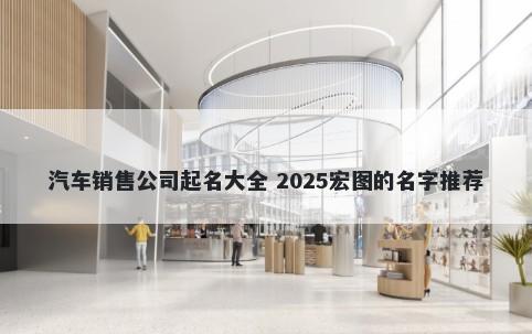 汽车销售公司起名大全 2025宏图的名字推荐