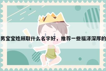 刚出生的男宝宝姓顾取什么名字好,推荐一些福泽深厚的男孩名字