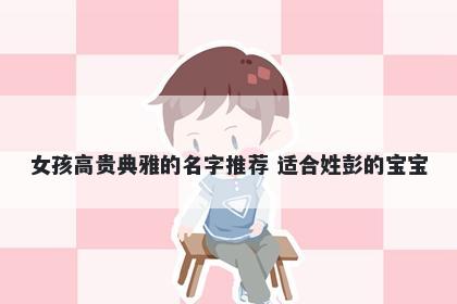 女孩高贵典雅的名字推荐 适合姓彭的宝宝