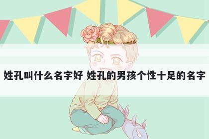 姓孔叫什么名字好 姓孔的男孩个性十足的名字