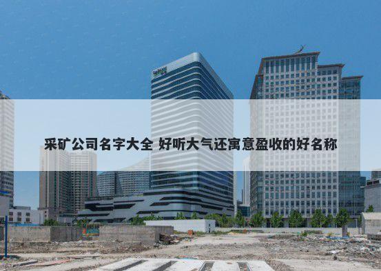采矿公司名字大全 好听大气还寓意盈收的好名称