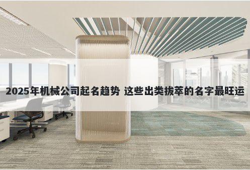 2025年机械公司起名趋势 这些出类拔萃的名字最旺运