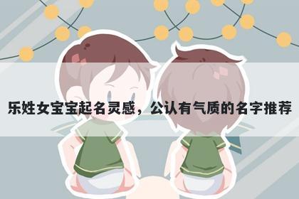 乐姓女宝宝起名灵感，公认有气质的名字推荐