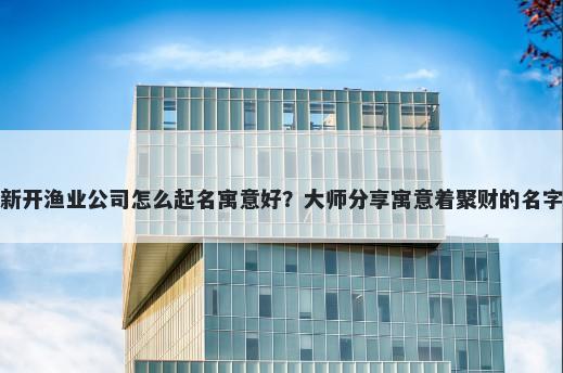 新开渔业公司怎么起名寓意好？大师分享寓意着聚财的名字