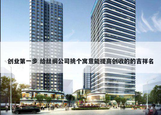 创业第一步 给丝绸公司挑个寓意能提高创收的的吉祥名