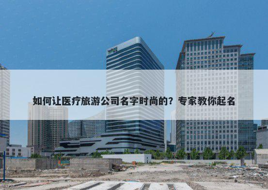如何让医疗旅游公司名字时尚的？专家教你起名