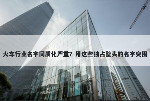 火车行业名字同质化严重？用这...