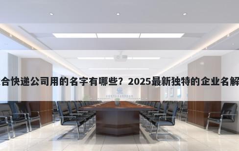 适合快递公司用的名字有哪些？2025最新独特的企业名解析