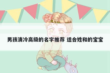 男孩清冷高级的名字推荐 适合姓和的宝宝