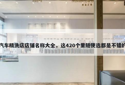 汽车精洗店店铺名称大全，这420个里随便选都是不错的