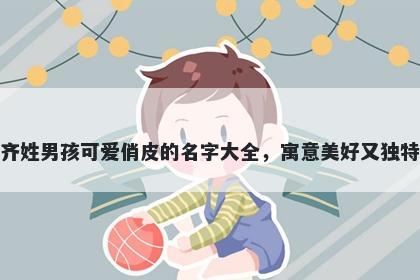 齐姓男孩可爱俏皮的名字大全，寓意美好又独特