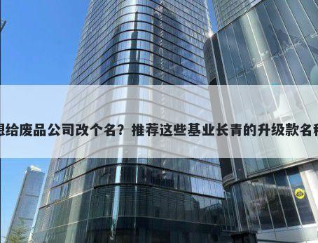 想给废品公司改个名？推荐这些基业长青的升级款名称
