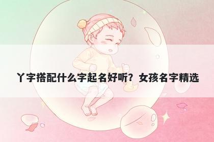 丫字搭配什么字起名好听？女孩...