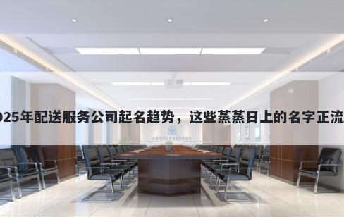 2025年配送服务公司起名趋势，这些蒸蒸日上的名字正流行
