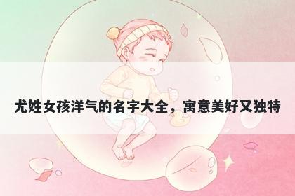 尤姓女孩洋气的名字大全，寓意美好又独特