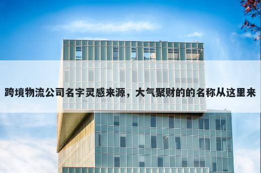 跨境物流公司名字灵感来源，大气聚财的的名称从这里来