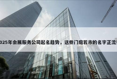 2025年会展服务公司起名趋势，这些门庭若市的名字正流行