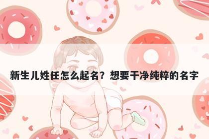 新生儿姓任怎么起名？想要干净纯粹的名字