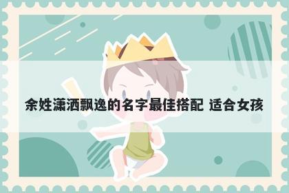 余姓潇洒飘逸的名字最佳搭配 适合女孩