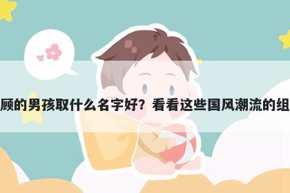 姓顾的男孩取什么名字好?看看这些国风潮流的组合