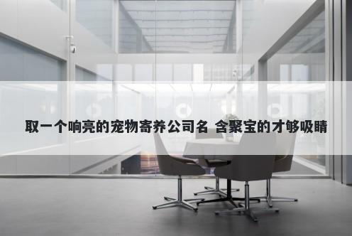 取一个响亮的宠物寄养公司名 含聚宝的才够吸睛