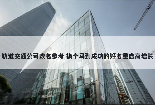 轨道交通公司改名参考 换个马到成功的好名重启高增长