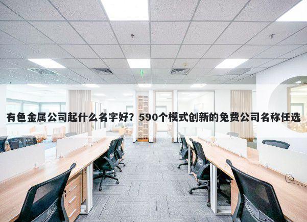 有色金属公司起什么名字好？590个模式创新的免费公司名称任选