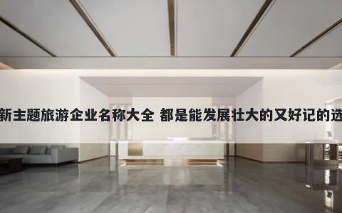 最新主题旅游企业名称大全 都是能发展壮大的又好记的选择