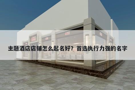 主题酒店店铺怎么起名好？首选执行力强的名字