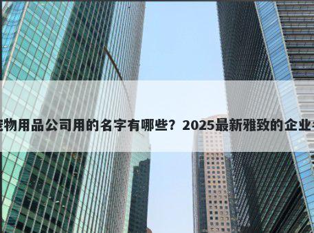 适合宠物用品公司用的名字有哪些?2025最新雅致的企业名解析