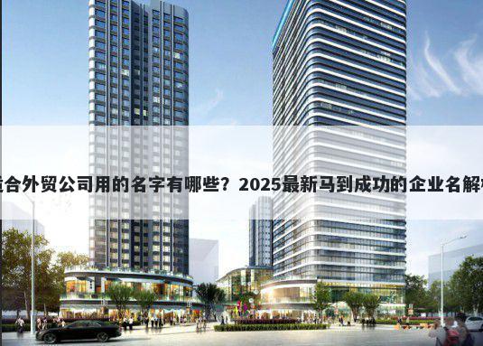 适合外贸公司用的名字有哪些？2025最新马到成功的企业名解析