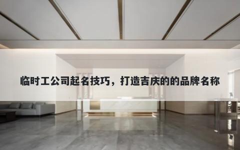 临时工公司起名技巧，打造吉庆的的品牌名称