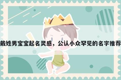 戴姓男宝宝起名灵感，公认小众罕见的名字推荐