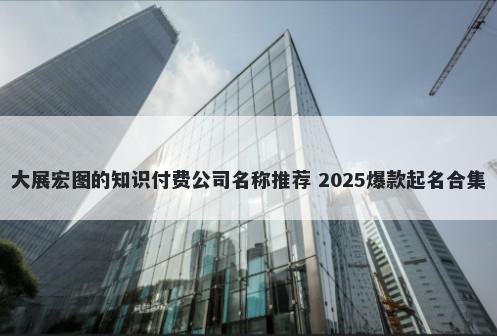 大展宏图的知识付费公司名称推荐 2025爆款起名合集