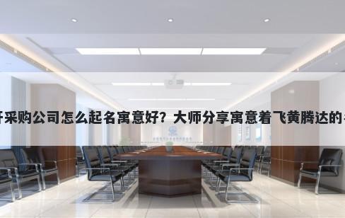新开采购公司怎么起名寓意好？大师分享寓意着飞黄腾达的名字