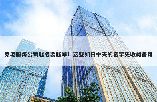 养老服务公司起名要趁早！这些如日中天的名字先收藏备用