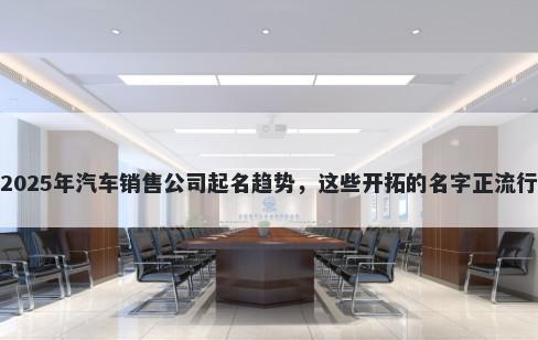 2025年汽车销售公司起名趋势，这些开拓的名字正流行