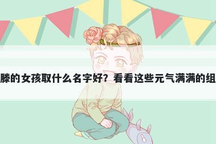 姓滕的女孩取什么名字好？看看这些元气满满的组合