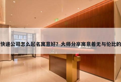 新开快递公司怎么起名寓意好？大师分享寓意着无与伦比的名字