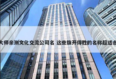 大师亲测文化交流公司名 这些旗开得胜的名称超适合