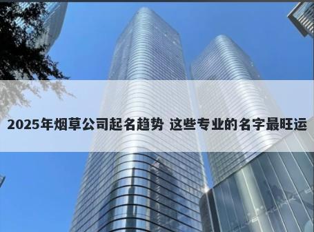 2025年烟草公司起名趋势 这些专业的名字最旺运