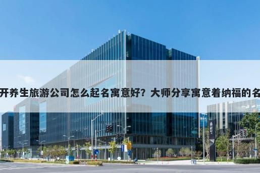 新开养生旅游公司怎么起名寓意好？大师分享寓意着纳福的名字