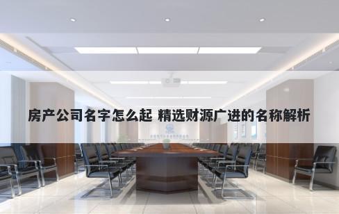 房产公司名字怎么起 精选财源广进的名称解析