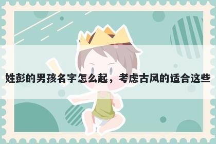 姓彭的男孩名字怎么起，考虑古风的适合这些