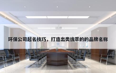 环保公司起名技巧，打造出类拔萃的的品牌名称